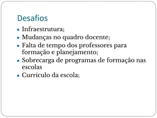 Desafios
● Infraestrutura;
● Mudanças no quadro docente;
● Falta de tempo dos professores para
formação e planejamento;
● Sobrecarga de programas de formação nas
escolas 
● Currículo da escola;
 