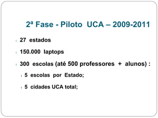 2ª Fase - Piloto UCA – 2009-2011
l 27 estados
l 150.000 laptops
l 300 escolas (até 500 professores + alunos) :
l 5 escolas por Estado;
l 5 cidades UCA total;
 
