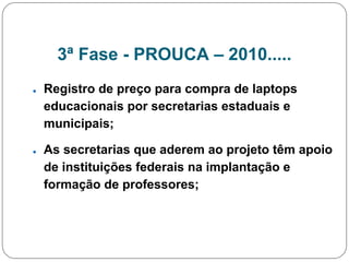 3ª Fase - PROUCA – 2010.....
● Registro de preço para compra de laptops
educacionais por secretarias estaduais e
municipais;
● As secretarias que aderem ao projeto têm apoio
de instituições federais na implantação e
formação de professores;
 