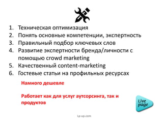 1. Техническая оптимизация
2. Понять основные компетенции, экспертность
3. Правильный подбор ключевых слов
4. Развитие экспертности бренда/личности с
помощью crowd marketing
5. Качественный content-marketing
6. Гостевые статьи на профильных ресурсах
Намного дешевле
Работает как для услуг аутсорсинга, так и
продуктов
Lp-up.com
 