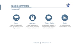 LIOF 2016 https://elogic.co
How we do #IT
eLogic commerce
We are a full-cycle commerce
agency with a technology focus on
Magento platform
Focus
We sell our expertise, not
services, because we know how
to drive conversion in e-commerce
Approach
We are sharing our experience, by
participating in many international
conferences and exhibitions.
We are sharing
Our primary markets are
Scandinavia, Benelux and UK.
Market
hey@elogic.co
 