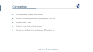 LIOF 2016
If you do everything, you will be expert in nothing
https://elogic.co
Conclusions
You have to define a niche
You need to have a strategic business plan for a long and a short term
You have to know, who is your target audience
The most important thing. Remember the phrase: Differentiate or die.
hey@elogic.co
 