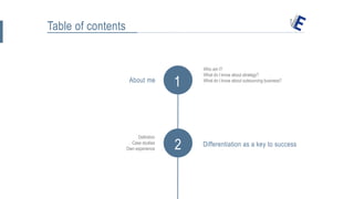 Table of contents
1
Who am I?
What do I know about strategy?
What do I know about outsourcing business?
2
About me
Definition
Case studies
Own experience
Differentiation as a key to success
 