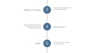 3
Why strategy is so important and how
to implement the right now?
4
Strategy in IT business
What is the difference between niche
and focus and which one is more
suitable for your business?
Niche or focus?
5 An old trap: How to grow in quality,
but not with quantity.Growth
 