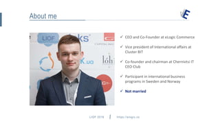 LIOF 2016 https://elogic.co
About me
 CEO and Co-Founder at eLogic Commerce
 Vice president of International affairs at
Cluster BIT
 Co-founder and chairman at Chernivtsi IT
CEO Club
 Participant in international business
programs in Sweden and Norway
 Not married
hey@elogic.co
 