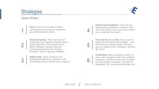 Some of them…
Strategies
1
Focus. If you are focused in doing
something you will gain an expertise.
your differentiation point.
2
Industrial vertical. There are many IT
companies that develop software within
some industries. They would deliver
better software, because they are
acknowledged about the industry.
Examples: media, banking, Oil&GAS
3
Added value. Some companies for
example provide their customers with
consulting services and business analisys.
4
Awards and recognition. If you are an
award wining company, customers will
work likely with you as your work results
are recognized by experts.
5
To be the first in a niche. If you start to
work with disruptive technologies - you
will become a market leader, because
you’ve created a nich. Examples: warbles,
VR, AI etc.
6
Certification. Many customers prefer to
work with companies that have certified
engineers, and the one that are certified
by international standards. Example of
standards: ISO, security certifications etc.
LIOF 2016 https://elogic.co hey@elogic.co
 