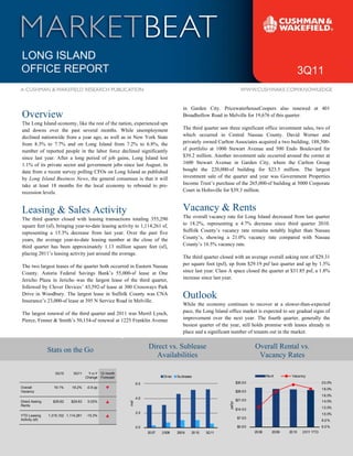 LONG ISLAND
                                                                                                                                                                  3Q11


                                                                                              in Garden City. PricewaterhouseCoopers also renewed at 401
Overview                                                                                      Broadhollow Road in Melville for 19,676 sf this quarter.
The Long Island economy, like the rest of the nation, experienced ups
and downs over the past several months. While unemployment                                    The third quarter saw three significant office investment sales, two of
declined nationwide from a year ago, as well as in New York State                             which occurred in Central Nassau County. David Werner and
from 8.3% to 7.7% and on Long Island from 7.2% to 6.8%, the                                   privately owned Carlton Associates acquired a two building, 188,500-
number of reported people in the labor force declined significantly                           sf portfolio at 1000 Stewart Avenue and 500 Endo Boulevard for
since last year. After a long period of job gains, Long Island lost                           $39.2 million. Another investment sale occurred around the corner at
1.1% of its private sector and government jobs since last August. In                          1600 Stewart Avenue in Garden City, where the Carlton Group
data from a recent survey polling CFOs on Long Island as published                            bought the 220,000-sf building for $23.5 million. The largest
by Long Island Business News, the general consensus is that it will                           investment sale of the quarter and year was Government Properties
take at least 18 months for the local economy to rebound to pre-                              Income Trust’s purchase of the 265,000-sf building at 5000 Corporate
recession levels.                                                                             Court in Holtsville for $39.3 million.



Leasing & Sales Activity                                                                      Vacancy & Rents
The third quarter closed with leasing transactions totaling 355,290                           The overall vacancy rate for Long Island decreased from last quarter
square feet (sf), bringing year-to-date leasing activity to 1,114,261 sf,                     to 18.2%, representing a 4.7% decrease since third quarter 2010.
representing a 15.3% decrease from last year. Over the past five                              Suffolk County’s vacancy rate remains notably higher than Nassau
years, the average year-to-date leasing number at the close of the                            County’s, showing a 21.0% vacancy rate compared with Nassau
third quarter has been approximately 1.13 million square feet (sf),                           County’s 16.5% vacancy rate.
placing 2011’s leasing activity just around the average.
                                                                                              The third quarter closed with an average overall asking rent of $29.31
The two largest leases of the quarter both occurred in Eastern Nassau                         per square foot (psf), up from $29.19 psf last quarter and up by 1.5%
County. Astoria Federal Savings Bank’s 55,000-sf lease at One                                 since last year. Class A space closed the quarter at $31.85 psf, a 1.8%
Jericho Plaza in Jericho was the largest lease of the third quarter,                          increase since last year.
followed by Clever Devices’ 43,592-sf lease at 300 Crossways Park
Drive in Woodbury. The largest lease in Suffolk County was CNA
Insurance’s 23,000-sf lease at 395 N Service Road in Melville.
                                                                                              Outlook
                                                                                              While the economy continues to recover at a slower-than-expected
The largest renewal of the third quarter and 2011 was Merril Lynch,                           pace, the Long Island office market is expected to see gradual signs of
Pierce, Fenner & Smith’s 50,154-sf renewal at 1225 Franklin Avenue                            improvement over the next year. The fourth quarter, generally the
                                                                                              busiest quarter of the year, still holds promise with leases already in
                                                                                              place and a significant number of tenants out in the market.
                                                        4
                Stats on the Go                                         Direct vs. Sublease                                             Overall Rental vs.
                                                                          Availabilities                                                 Vacancy Rates

                   3Q10       3Q11     Y-o-Y 12 month
                                      Change Forecast                            Di rec   Su bl ease                                            Re nt      Vaca ncy

                                                                  6.0                                                        $35 .0 0                                         2 0.0%
Overall            19.1%     18.2%    -0.9 pp                                                                                                                                 1 8.0%
Vacancy                                                                                                                      $28 .0 0
                                                                                                                                                                              1 6.0%
                                                                  4.0
Direct Asking     $29.62    $29.63     0.03%                                                                                 $21 .0 0                                         1 4.0%
                                                            msf




                                                                                                                    psf/yr




Rents
                                                                                                                             $14 .0 0                                         1 2.0%
                                                                  2.0                                                                                                         1 0.0%
YTD Leasing     1,315,102 1,114,261   -15.3%
Activity (sf)                                                                                                                 $7 .0 0
                                                                                                                                                                              8 .0 %
                                                                  0.0                                                         $0 .0 0                                         6 .0 %
                                                                        20 07   2 008     2009     20 10   3Q11                         20 08      2009   20 10   2 011 YTD
 
