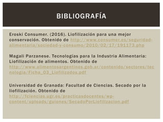 Eroski Consumer. (2016). Liofilización para una mejor
conservación. Obtenido de http://www.consumer.es/seguridad-
alimentaria/sociedad-y-consumo/2010/02/17/191173.php
Magali Parzanese. Tecnologías para la Industria Alimentaria:
Liofilización de alimentos. Obtenido de
http://www.alimentosargentinos.gob.ar/contenido/sectores/tec
nologia/Ficha_03_Liofilizados.pdf
Universidad de Granada: Facultad de Ciencias. Secado por la
liofilización. Obtenido de
http://fciencias.ugr.es/practicasdocentes/wp-
content/uploads/guiones/SecadoPorLiofilizacion.pdf
BIBLIOGRAFÍA
 