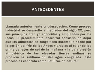 Llamada anteriormente criodesecación. Como proceso
industrial se desarrolló a mediados del siglo XX, pero
sus principios eran ya conocidos y empleados por los
Incas. El procedimiento ancestral consistía en dejar
que los alimentos se congelasen durante la noche por
la acción del frío de los Andes y gracias al calor de los
primeros rayos de sol de la mañana y la baja presión
atmosférica de las elevadas tierras andinas se
producía la sublimación del agua congelada. Este
proceso es conocido como liofilización natural.
ANTECEDENTES
 