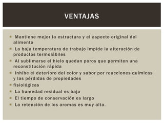  Mantiene mejor la estructura y el aspecto original del
alimento
 La baja temperatura de trabajo impide la alteración de
productos termolábiles
 Al sublimarse el hielo quedan poros que permiten una
reconstitución rápida
 Inhibe el deterioro del color y sabor por reacciones químicas
y las pérdidas de propiedades
 fisiológicas
 La humedad residual es baja
 El tiempo de conservación es largo
 La retención de los aromas es muy alta.
VENTAJAS
 