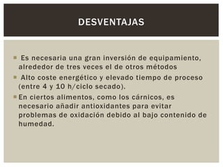  Es necesaria una gran inversión de equipamiento,
alrededor de tres veces el de otros métodos
 Alto coste energético y elevado tiempo de proceso
(entre 4 y 10 h/ciclo secado).
 En ciertos alimentos, como los cárnicos, es
necesario añadir antioxidantes para evitar
problemas de oxidación debido al bajo contenido de
humedad.
DESVENTAJAS
 
