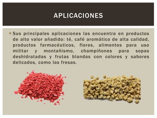  Sus principales aplicaciones las encuentra en productos
de alto valor añadido: té, café aromático de alta calidad,
productos farmacéuticos, flores, alimentos para uso
militar y montañismo, champiñones para sopas
deshidratadas y frutas blandas con colores y sabores
delicados, como las fresas.
APLICACIONES
 