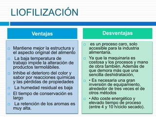 LIOFILIZACIÓN 
Ventajas Desventajas 
 Mantiene mejor la estructura y 
el aspecto original del alimento 
 La baja temperatura de 
trabajo impide la alteración de 
productos termolábiles. 
 Inhibe el deterioro del color y 
sabor por reacciones químicas 
y las pérdidas de propiedades 
 La humedad residual es baja 
 El tiempo de conservación es 
largo 
 La retención de los aromas es 
muy alta. 
 es un proceso caro, solo 
accesible para la industria 
alimentaria. 
 Ya que la maquinaria es 
costosa y los procesos y mano 
de obra también. Además de 
que demora más que una 
sencilla deshidratación, 
 • Es necesaria una gran 
inversión de equipamiento, 
alrededor de tres veces el de 
otros métodos 
 • Alto coste energético y 
elevado tiempo de proceso 
(entre 4 y 10 h/ciclo secado). 
 