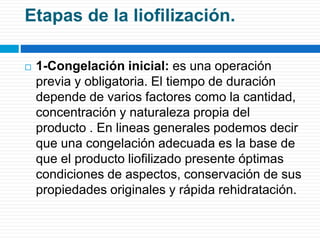 Etapas de la liofilización. 
 1-Congelación inicial: es una operación 
previa y obligatoria. El tiempo de duración 
depende de varios factores como la cantidad, 
concentración y naturaleza propia del 
producto . En lineas generales podemos decir 
que una congelación adecuada es la base de 
que el producto liofilizado presente óptimas 
condiciones de aspectos, conservación de sus 
propiedades originales y rápida rehidratación. 
 
