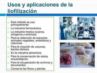 Usos y aplicaciones de la 
liofilización 
 Este método se usa 
principalmente: 
 La industria farmacéutica 
 La industria medica (sueros, 
antígenos y enzimas) 
 Para la obtención de extractos 
animales vegetales, antibióticos y 
vitaminas 
 Para la creación de vacunas, 
bacilos lácticos 
 En la industria alimenticia 
 Para la conservación de restos 
arqueológicos 
 Para la recuperación de archivos y 
documentos 
 Conserva las flores y plantas 
 