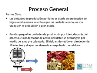 Proceso General
Puntos Clave:
• Las unidades de producción por lotes es usada en producción de
baja a media escala, mientras que las unidades continuas son
usadas en la producción a gran escala.
• Para las pequeñas unidades de producción por lotes, después del
proceso, el condensador de acero inoxidable se descongela por
medio de agua pre calentada. El hielo es derretido en alrededor de
10 minutos y el agua condensada es expulsada por el dren.
Vacío
Dren
 