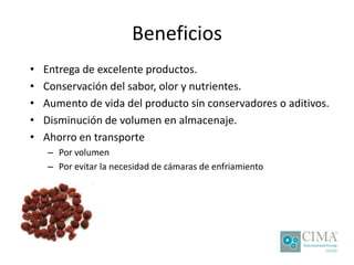 Beneficios
• Entrega de excelente productos.
• Conservación del sabor, olor y nutrientes.
• Aumento de vida del producto sin conservadores o aditivos.
• Disminución de volumen en almacenaje.
• Ahorro en transporte
– Por volumen
– Por evitar la necesidad de cámaras de enfriamiento
 