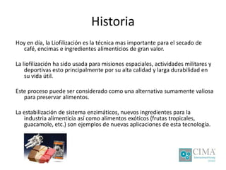 Historia
Hoy en día, la Liofilización es la técnica mas importante para el secado de
café, encimas e ingredientes alimenticios de gran valor.
La liofilización ha sido usada para misiones espaciales, actividades militares y
deportivas esto principalmente por su alta calidad y larga durabilidad en
su vida útil.
Este proceso puede ser considerado como una alternativa sumamente valiosa
para preservar alimentos.
La estabilización de sistema enzimáticos, nuevos ingredientes para la
industria alimenticia así como alimentos exóticos (frutas tropicales,
guacamole, etc.) son ejemplos de nuevas aplicaciones de esta tecnología.
 