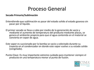 Proceso General
Secado Primario/Sublimación
Entendiendo que sublimación es pasar del estado solido al estado gaseoso sin
pasar por el liquido.
El primer secado se lleva a cabo por medio de la generación de vacio y
mediante el aumento de temperatura del producto mediante placas, se
genera el ambiente propicio para que el agua contenida en el material se
convierta en vapor de agua.
Este vapor es succionado por la bomba se vacio y colectado durante su
trayecto en el condensador en donde este vapor vuelve a su estado solido
(congelado).
Punto Clave: Es muy importante extremo cuidado para mantener siempre el
producto en una temperatura menor al punto de fusión.
 