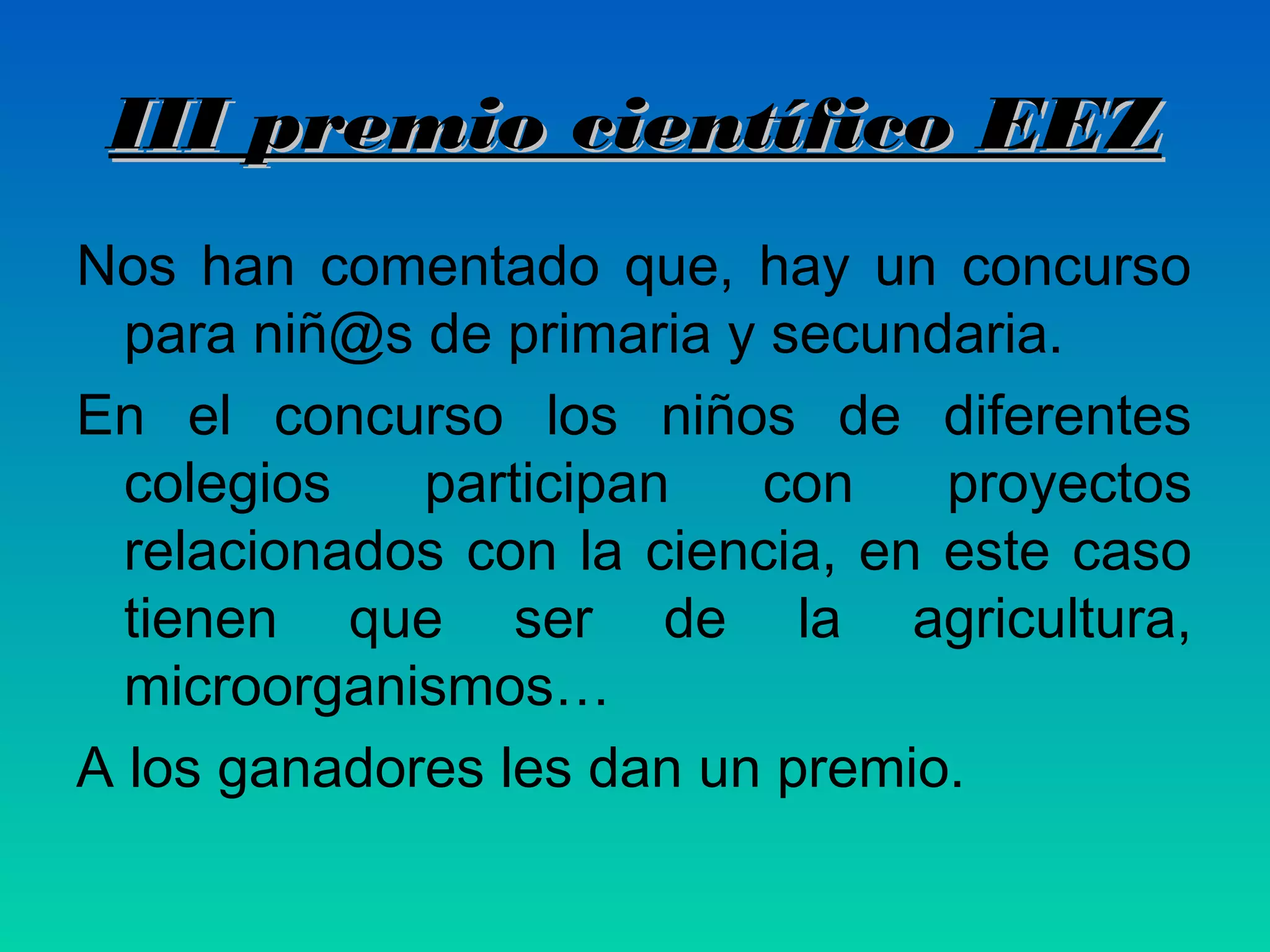 III premio científico EEZ
Nos han comentado que, hay un concurso
para niñ@s de primaria y secundaria.
En el concurso los niños de diferentes
colegios
participan
con
proyectos
relacionados con la ciencia, en este caso
tienen que ser de la agricultura,
microorganismos…
A los ganadores les dan un premio.

 