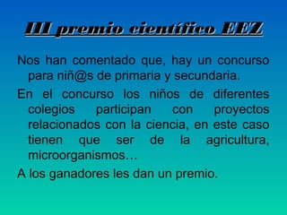 III premio científico EEZ
Nos han comentado que, hay un concurso
para niñ@s de primaria y secundaria.
En el concurso los niños de diferentes
colegios
participan
con
proyectos
relacionados con la ciencia, en este caso
tienen que ser de la agricultura,
microorganismos…
A los ganadores les dan un premio.

 