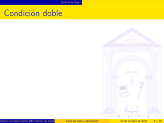 Control de 
ujo 
Condicion simple 
if se utiliza para ejecutar condicionalmente un 
conjunto de instrucciones 
El codigo se ejecuta si la condicion se evalua a true 
i n t numero = . . . 
bo o l e an e sPar = numero % 2 == 0 ; 
i f ( e sPar )f 
System . out . p r i n t l n (  El numero  + numero +  e s par  ) ; 
g 
Alvaro Gonzalez Sotillo (IES Alonso de Avellaneda) Tipos de dato y operadores 22 de octubre de 2014 5 / 20 
 