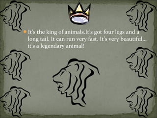 It’s the king of animals.It’s got four legs and a
long tail. It can run very fast. It’s very beautiful…
it’s a legendary animal!
 
