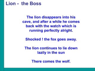 The lion disappears into his
cave, and after a while he comes
back with the watch which is
running perfectly alright.
Shocked ! the fox goes away.
The lion continues to lie down
lazily in the sun
There comes the wolf.
Lion - the Boss
 
