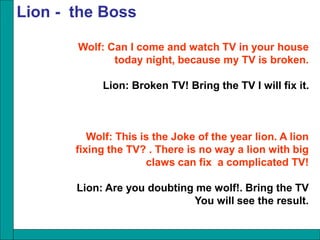 Wolf: Can I come and watch TV in your house
today night, because my TV is broken.
Lion: Broken TV! Bring the TV I will fix it.
Wolf: This is the Joke of the year lion. A lion
fixing the TV? . There is no way a lion with big
claws can fix a complicated TV!
Lion: Are you doubting me wolf!. Bring the TV
You will see the result.
Lion - the Boss
 