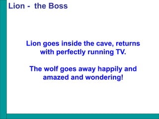 Lion goes inside the cave, returns
with perfectly running TV.
The wolf goes away happily and
amazed and wondering!
Lion - the Boss
 