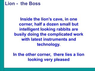 Inside the lion’s cave, in one
corner, half a dozen small but
intelligent looking rabbits are
busily doing the complicated work
with latest instruments and
technology.
In the other corner, there lies a lion
looking very pleased
Lion - the Boss
 
