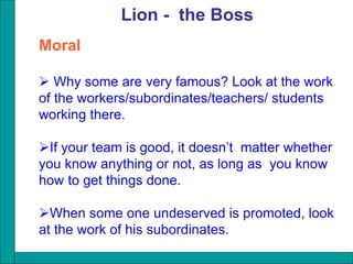 Moral
 Why some are very famous? Look at the work
of the workers/subordinates/teachers/ students
working there.
If your team is good, it doesn’t matter whether
you know anything or not, as long as you know
how to get things done.
When some one undeserved is promoted, look
at the work of his subordinates.
Lion - the Boss
 