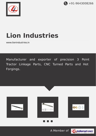 +91-9643008266
A Member of
Lion Industries
www.lionindustries.in
Manufacturer and exporter of precision 3 Point
Tractor Linkage Parts, CNC Turned Parts and Hot
Forgings.
 