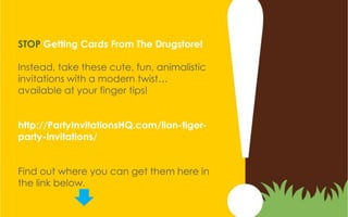 STOP Getting Cards From The Drugstore!

Instead, take these cute, fun, animalistic
invitations with a modern twist…
available at your finger tips!


http://PartyInvitationsHQ.com/lion-tiger-
party-invitations/


Find out where you can get them here in
the link below.
 