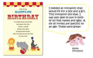 I needed an invitation that
would fit for a boy and a girl.
This invitation did that. I
was also able Per put in both
               to
of my kids names and ages. A
lot of invites are specific to
an age. These were great!




                   Kelzel,
                   Minnesota
 