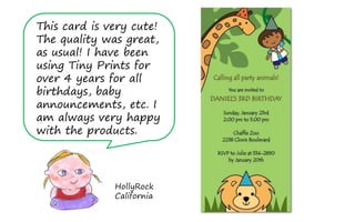 This card is very cute!
The quality was great,
as usual! I have been
using Tiny Prints for
over 4 years for all
birthdays, baby
announcements, etc. I
am always very happy
with the products.




              HollyRock
              California
 