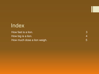 Index
How fast is a lion.           3
How big is a lion.            4
How much dose a lion weigh.   5
 