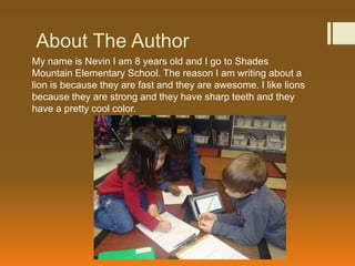About The Author
My name is Nevin I am 8 years old and I go to Shades
Mountain Elementary School. The reason I am writing about a
lion is because they are fast and they are awesome. I like lions
because they are strong and they have sharp teeth and they
have a pretty cool color.
 