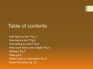 Table of contents
How fast is a lion? Pg. 3
How big is a lion? Pg.4
How strong is a lion? Pg.5
How much does a lion weigh? Pg. 6
Glossary Pg.7
Index pg.8
Where I got my information Pg. 9
About the author Pg. 10
 
