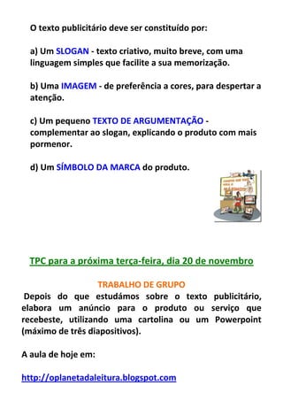 O texto publicitário deve ser constituído por:

  a) Um SLOGAN - texto criativo, muito breve, com uma
  linguagem simples que facilite a sua memorização.

  b) Uma IMAGEM - de preferência a cores, para despertar a
  atenção.

  c) Um pequeno TEXTO DE ARGUMENTAÇÃO -
  complementar ao slogan, explicando o produto com mais
  pormenor.

  d) Um SÍMBOLO DA MARCA do produto.




 TPC para a próxima terça-feira, dia 20 de novembro

                   TRABALHO DE GRUPO
 Depois do que estudámos sobre o texto publicitário,
elabora um anúncio para o produto ou serviço que
recebeste, utilizando uma cartolina ou um Powerpoint
(máximo de três diapositivos).

A aula de hoje em:

http://oplanetadaleitura.blogspot.com
 