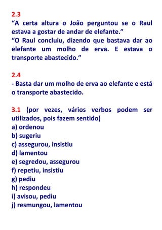2.3
“A certa altura o João perguntou se o Raul
estava a gostar de andar de elefante.”
“O Raul concluiu, dizendo que bastava dar ao
elefante um molho de erva. E estava o
transporte abastecido.”

2.4
- Basta dar um molho de erva ao elefante e está
o transporte abastecido.

3.1 (por vezes, vários verbos podem ser
utilizados, pois fazem sentido)
a) ordenou
b) sugeriu
c) assegurou, insistiu
d) lamentou
e) segredou, assegurou
f) repetiu, insistiu
g) pediu
h) respondeu
i) avisou, pediu
j) resmungou, lamentou
 
