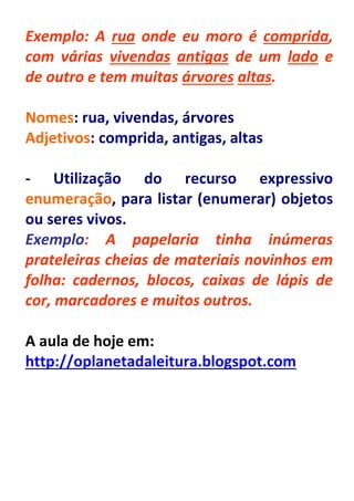 Exemplo: A rua onde eu moro é comprida,
com várias vivendas antigas de um lado e
de outro e tem muitas árvores altas.

Nomes: rua, vivendas, árvores
Adjetivos: comprida, antigas, altas

- Utilização do recurso expressivo
enumeração, para listar (enumerar) objetos
ou seres vivos.
Exemplo: A papelaria tinha inúmeras
prateleiras cheias de materiais novinhos em
folha: cadernos, blocos, caixas de lápis de
cor, marcadores e muitos outros.

A aula de hoje em:
http://oplanetadaleitura.blogspot.com
 