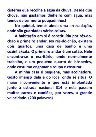 cisterna que recolhe a água da chuva. Desde que
chova, não gastamos dinheiro com água, mas
temos de ser muito poupadinhos!
     No quintal, temos ainda uma arrecadação,
onde são guardadas várias coisas.
     A habitação em si é constituída por rés-do-
chão e primeiro andar. No rés-do-chão, existem
dois quartos, uma casa de banho e uma
cozinha/sala. O primeiro andar é um sótão. Nele
encontra-se o escritório, onde normalmente
trabalho, e um pequeno quarto de hóspedes,
onde costumo engomar a roupa e costurar.
     A minha casa é pequena, mas acolhedora.
Gosto imenso dela e do local onde se situa. O
maior inconveniente é que está implantada
junto à estrada nacional 314 e nela passam
muitos carros e camiões, por vezes, a grande
velocidade. (200 palavras)
 