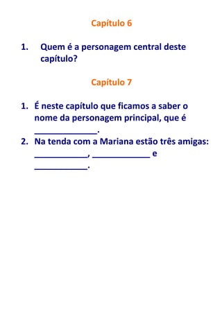 Capítulo 6

1.   Quem é a personagem central deste
     capítulo?

                Capítulo 7

1. É neste capítulo que ficamos a saber o
   nome da personagem principal, que é
   _____________.
2. Na tenda com a Mariana estão três amigas:
   ___________, ____________ e
   ___________.
 