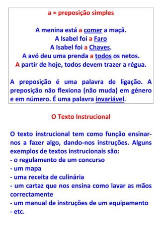 a = preposição simples

        A menina está a comer a maçã.
               A Isabel foi a Faro
              A Isabel foi a Chaves.
   A avó deu uma prenda a todos os netos.
 A partir de hoje, todos devem trazer a régua.

A preposição é uma palavra de ligação. A
preposição não flexiona (não muda) em género
e em número. É uma palavra invariável.

             O Texto Instrucional

O texto instrucional tem como função ensinar-
nos a fazer algo, dando-nos instruções. Alguns
exemplos de textos instrucionais são:
- o regulamento de um concurso
- um mapa
- uma receita de culinária
- um cartaz que nos ensina como lavar as mãos
correctamente
- um manual de instruções de um equipamento
- etc.
 