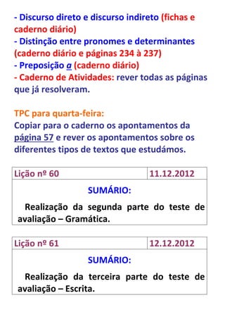 - Discurso direto e discurso indireto (fichas e
caderno diário)
- Distinção entre pronomes e determinantes
(caderno diário e páginas 234 à 237)
- Preposição a (caderno diário)
- Caderno de Atividades: rever todas as páginas
que já resolveram.

TPC para quarta-feira:
Copiar para o caderno os apontamentos da
página 57 e rever os apontamentos sobre os
diferentes tipos de textos que estudámos.

Lição nº 60                     11.12.2012
                 SUMÁRIO:
 Realização da segunda parte do teste de
avaliação – Gramática.

Lição nº 61                     12.12.2012
                 SUMÁRIO:
 Realização da terceira parte do teste de
avaliação – Escrita.
 