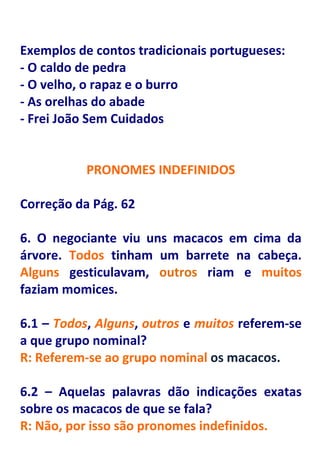 Exemplos de contos tradicionais portugueses:
- O caldo de pedra
- O velho, o rapaz e o burro
- As orelhas do abade
- Frei João Sem Cuidados


           PRONOMES INDEFINIDOS

Correção da Pág. 62

6. O negociante viu uns macacos em cima da
árvore. Todos tinham um barrete na cabeça.
Alguns gesticulavam, outros riam e muitos
faziam momices.

6.1 – Todos, Alguns, outros e muitos referem-se
a que grupo nominal?
R: Referem-se ao grupo nominal os macacos.

6.2 – Aquelas palavras dão indicações exatas
sobre os macacos de que se fala?
R: Não, por isso são pronomes indefinidos.
 