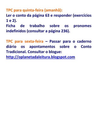 TPC para quinta-feira (amanhã):
Ler o conto da página 63 e responder (exercícios
1 e 2).
Ficha de trabalho sobre os pronomes
indefinidos (consultar a página 236).

TPC para sexta-feira – Passar para o caderno
diário os apontamentos sobre o Conto
Tradicional. Consultar o blogue:
http://oplanetadaleitura.blogspot.com
 