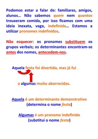 Podemos estar a falar de: familiares, amigos,
alunos… Não sabemos quem nem quantos
trouxeram comida, por isso ficamos com uma
ideia inexata, vaga, indefinida… Estamos a
utilizar pronomes indefinidos.

Não esquecer: os pronomes substituem os
grupos verbais; os determinantes encontram-se
antes dos nomes, antecedem-nos.


   Aquela festa foi divertida, mas já fui


      a algumas muito aborrecidas.


  Aquela é um determinante demonstrativo
          (determina o nome festa)

      Algumas é um pronome indefinido
          (substitui o nome festa)
 
