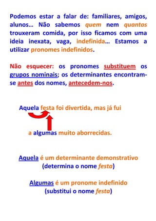 Podemos estar a falar de: familiares, amigos,
alunos… Não sabemos quem nem quantos
trouxeram comida, por isso ficamos com uma
ideia inexata, vaga, indefinida… Estamos a
utilizar pronomes indefinidos.

Não esquecer: os pronomes substituem os
grupos nominais; os determinantes encontram-
se antes dos nomes, antecedem-nos.


   Aquela festa foi divertida, mas já fui


      a algumas muito aborrecidas.


  Aquela é um determinante demonstrativo
          (determina o nome festa)

      Algumas é um pronome indefinido
          (substitui o nome festa)
 